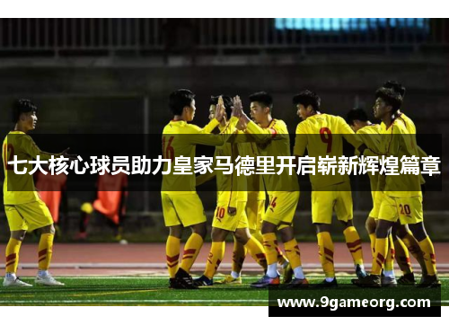 七大核心球员助力皇家马德里开启崭新辉煌篇章 七大核心球员助力皇家马德里开启崭新辉煌篇章