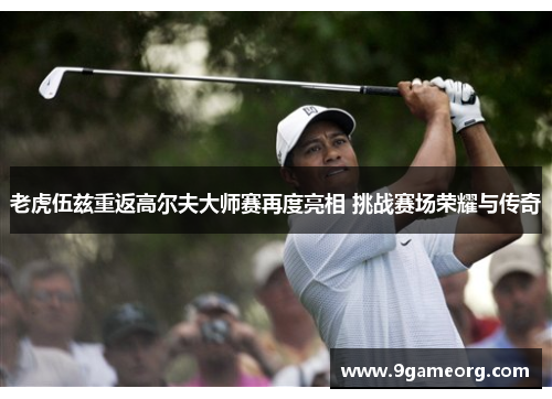 老虎伍兹重返高尔夫大师赛再度亮相 挑战赛场荣耀与传奇