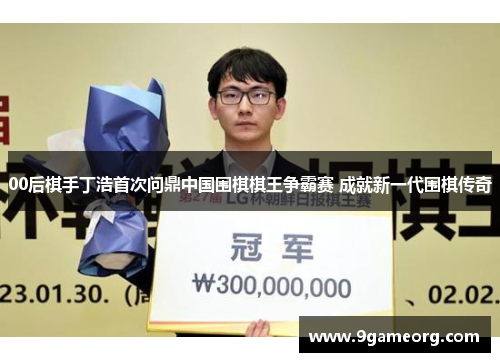 00后棋手丁浩首次问鼎中国围棋棋王争霸赛 成就新一代围棋传奇