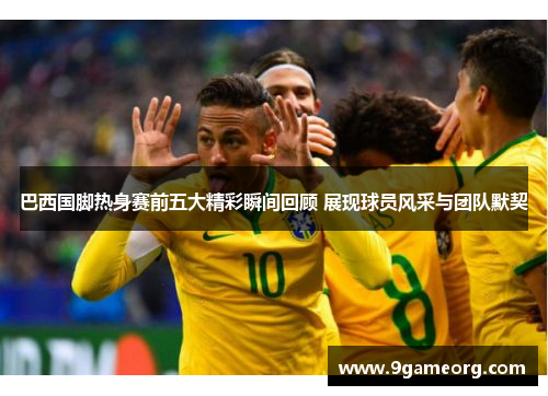 巴西国脚热身赛前五大精彩瞬间回顾 展现球员风采与团队默契