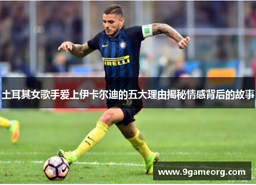土耳其女歌手爱上伊卡尔迪的五大理由揭秘情感背后的故事 土耳其女歌手爱上伊卡尔迪的五大理由揭秘情感背后的故事