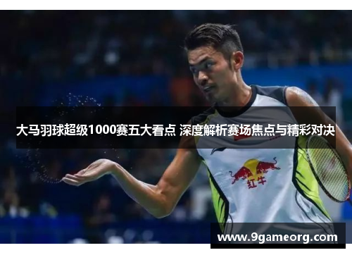 大马羽球超级1000赛五大看点 深度解析赛场焦点与精彩对决