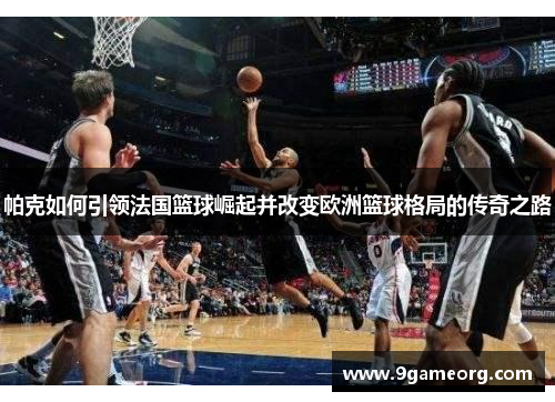 帕克如何引领法国篮球崛起并改变欧洲篮球格局的传奇之路