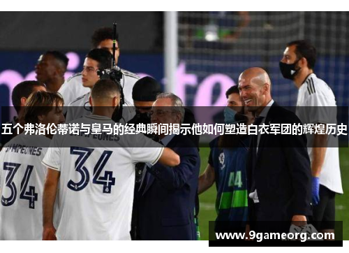 五个弗洛伦蒂诺与皇马的经典瞬间揭示他如何塑造白衣军团的辉煌历史 五个弗洛伦蒂诺与皇马的经典瞬间揭示他如何塑造白衣军团的辉煌历史