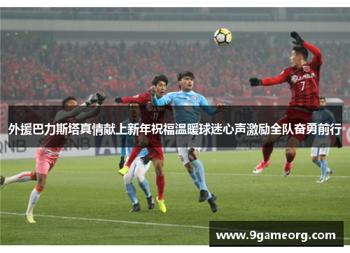 外援巴力斯塔真情献上新年祝福温暖球迷心声激励全队奋勇前行 外援巴力斯塔真情献上新年祝福温暖球迷心声激励全队奋勇前行
