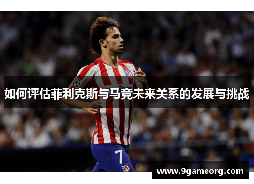 如何评估菲利克斯与马竞未来关系的发展与挑战 如何评估菲利克斯与马竞未来关系的发展与挑战