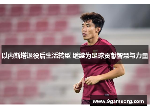 以内斯塔退役后生活转型 继续为足球贡献智慧与力量