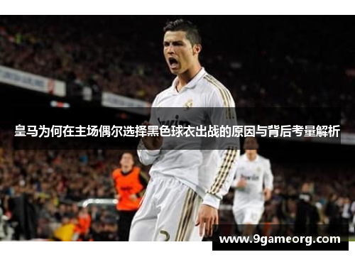 皇马为何在主场偶尔选择黑色球衣出战的原因与背后考量解析 皇马为何在主场偶尔选择黑色球衣出战的原因与背后考量解析