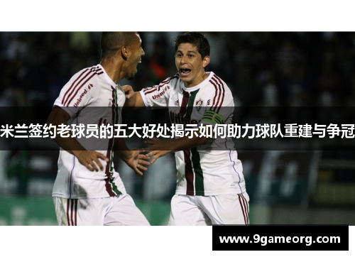 米兰签约老球员的五大好处揭示如何助力球队重建与争冠 米兰签约老球员的五大好处揭示如何助力球队重建与争冠