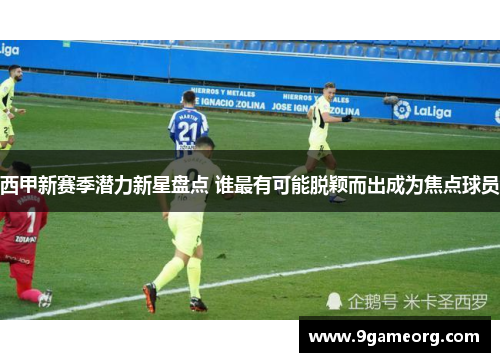 西甲新赛季潜力新星盘点 谁最有可能脱颖而出成为焦点球员