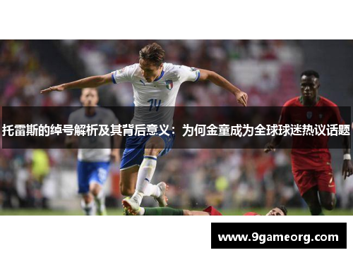 托雷斯的绰号解析及其背后意义:为何金童成为全球球迷热议话题 托雷斯的绰号解析及其背后意义:为何金童成为全球球迷热议话题