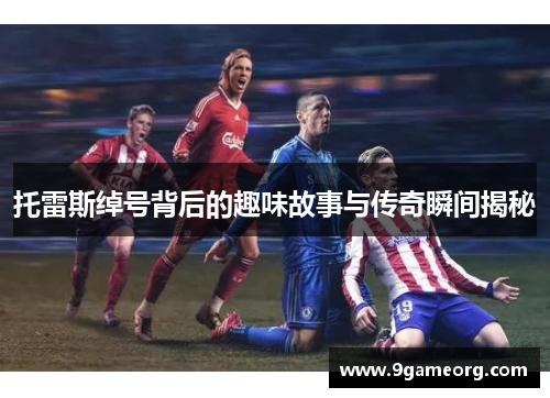 托雷斯绰号背后的趣味故事与传奇瞬间揭秘 托雷斯绰号背后的趣味故事与传奇瞬间揭秘